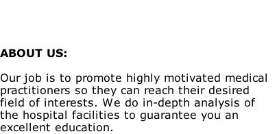 



ABOUT US:

Our job is to promote highly motivated medical 
practitioners so they can reach their desired 
field of interests. We do in-depth analysis of 
the hospital facilities to guarantee you an 
excellent education.
